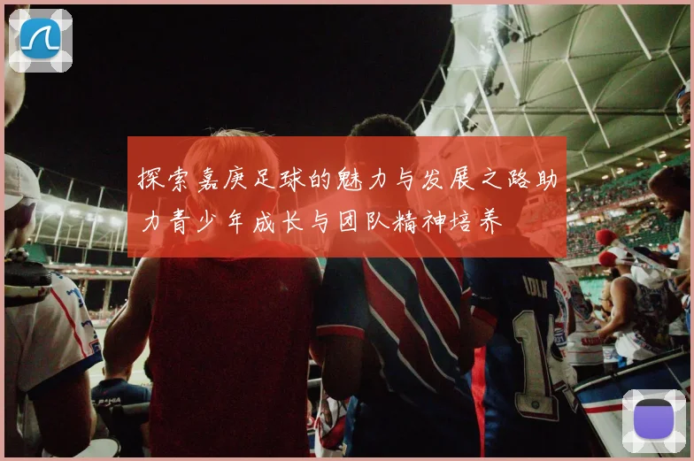 探索嘉庚足球的魅力与发展之路助力青少年成长与团队精神培养