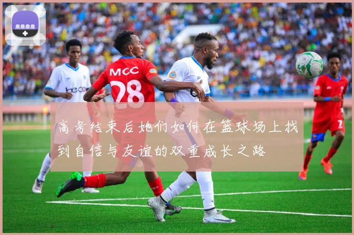 高考结束后她们如何在篮球场上找到自信与友谊的双重成长之路