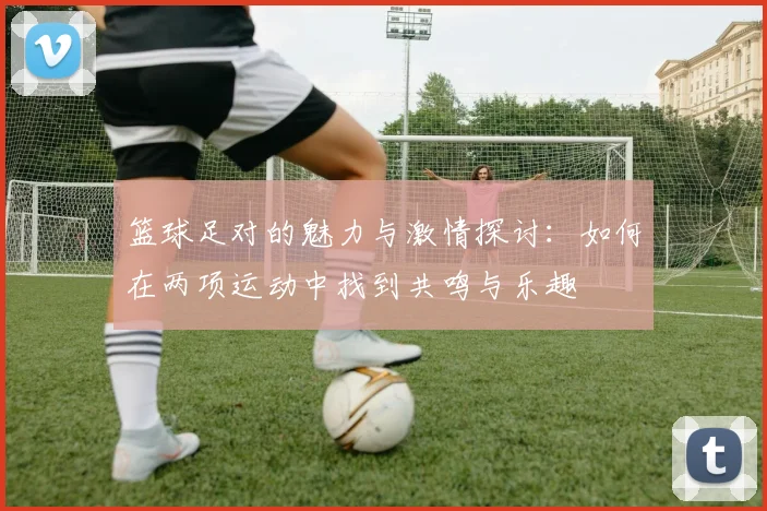 篮球足对的魅力与激情探讨：如何在两项运动中找到共鸣与乐趣