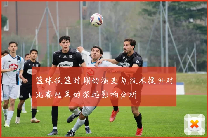 篮球投篮时期的演变与技术提升对比赛结果的深远影响分析