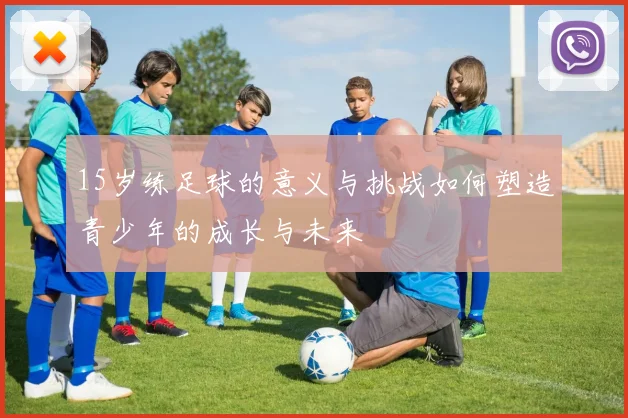 15岁练足球的意义与挑战如何塑造青少年的成长与未来