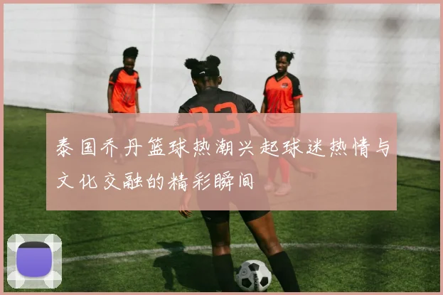 泰国乔丹篮球热潮兴起球迷热情与文化交融的精彩瞬间