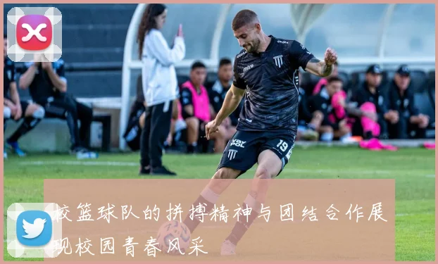 校篮球队的拼搏精神与团结合作展现校园青春风采