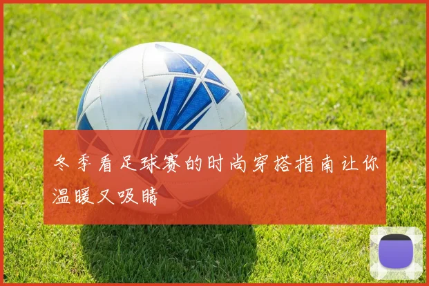 冬季看足球赛的时尚穿搭指南让你温暖又吸睛