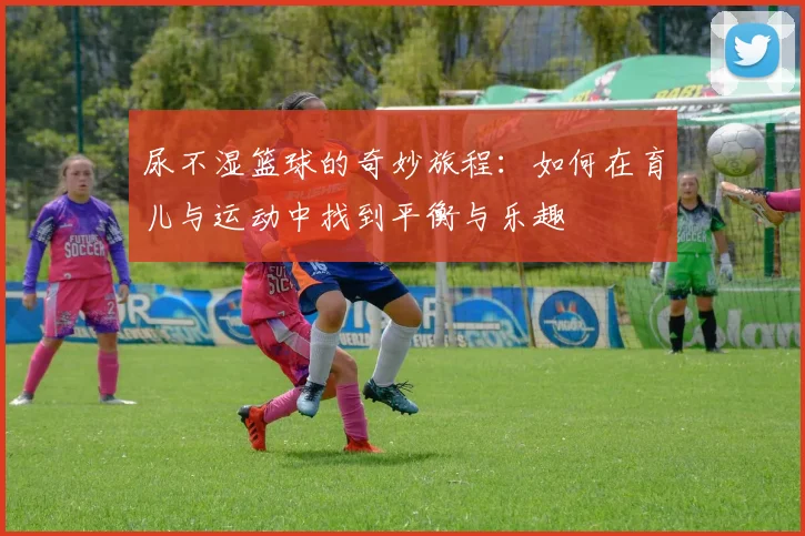 尿不湿篮球的奇妙旅程：如何在育儿与运动中找到平衡与乐趣